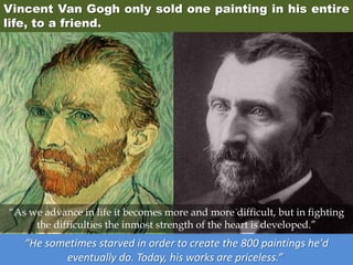 Vincent Van Gogh only sold one painting in his entire
life, to a friend.
“He sometimes starved in order to create the 800 paintings he'd
eventually do. Today, his works are priceless.”
“As we advance in life it becomes more and more difficult, but in fighting
the difficulties the inmost strength of the heart is developed.”
 