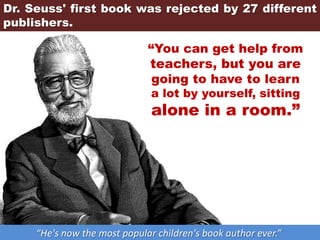 Dr. Seuss' first book was rejected by 27 different
publishers.
“He's now the most popular children's book author ever.”
“You can get help from
teachers, but you are
going to have to learn
a lot by yourself, sitting
alone in a room.”
 