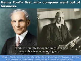 Henry Ford's first auto company went out of
business.
“He abandoned a second because of a fight and a third went downhill because of declining
sales. He went on to become one of the greatest American entrepreneurs ever.”
"Failure is simply the opportunity to begin
again, this time more intelligently."
 