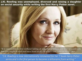J.K. Rowling was unemployed, divorced and raising a daughter
on social security while writing the first Harry Potter novel.
“J.K. Rowling is now internationally renowned for her 7 book Harry Potter
series and is the first person to become a billionaire from writing.”
“It is impossible to live without failing at something, unless you live so cautiously
that you might as well not have lived at all - in which case, you fail by default.”
 