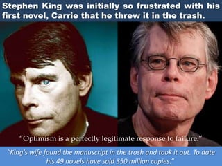 Stephen King was initially so frustrated with his
first novel, Carrie that he threw it in the trash.
“King's wife found the manuscript in the trash and took it out. To date
his 49 novels have sold 350 million copies.”
“Optimism is a perfectly legitimate response to failure.”
 