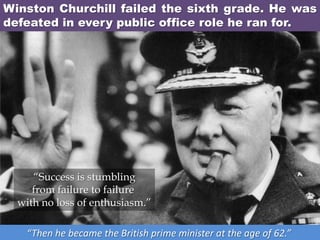 Winston Churchill failed the sixth grade. He was
defeated in every public office role he ran for.
“Then he became the British prime minister at the age of 62.”
“Success is stumbling
from failure to failure
with no loss of enthusiasm.”
 