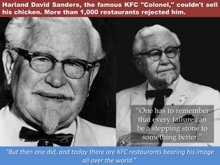 Harland David Sanders, the famous KFC "Colonel," couldn't sell
his chicken. More than 1,000 restaurants rejected him.
“But then one did, and today there are KFC restaurants bearing his image
all over the world.”
“One has to remember
that every failure can
be a stepping stone to
something better.”
 