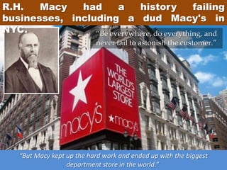 R.H. Macy had a history failing
businesses, including a dud Macy's in
NYC.
“But Macy kept up the hard work and ended up with the biggest
department store in the world.”
“Be everywhere, do everything, and
never fail to astonish the customer.”
 