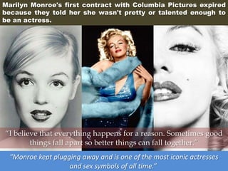 Marilyn Monroe's first contract with Columbia Pictures expired
because they told her she wasn't pretty or talented enough to
be an actress.
“Monroe kept plugging away and is one of the most iconic actresses
and sex symbols of all time.”
“I believe that everything happens for a reason. Sometimes good
things fall apart so better things can fall together.”
 