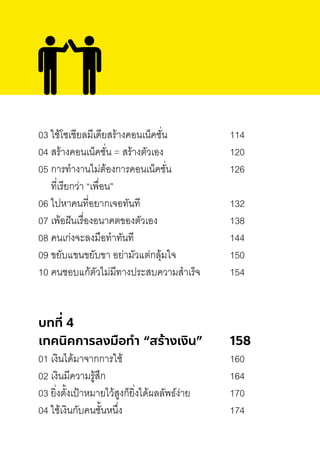 03 ใช้โซเชียลมีเดียสร้างคอนเน็คชั่น 114
04 สร้างคอนเน็คชั่น = สร้างตัวเอง 120
05 การท�างานไม่ต้องการคอนเน็คชั่น 126
ที่เรียกว่า “เพื่อน”
06 ไปหาคนที่อยากเจอทันที 132
07 เพ้อฝันเรื่องอนาคตของตัวเอง 138
08 คนเก่งจะลงมือท�าทันที 144
09 ขยับแขนขยับขา อย่ามัวแต่กลุ้มใจ 150
10 คนชอบแก้ตัวไม่มีทางประสบความส�าเร็จ 154
บทที่ 4
เทคนิคการลงมือทํา “สร้างเงิน” 158
01 เงินได้มาจากการใช้ 160
02 เงินมีความรู้สึก 164
03 ยิ่งตั้งเป้าหมายไว้สูงก็ยิ่งได้ผลลัพธ์ง่าย 170
04 ใช้เงินกับคนชั้นหนึ่ง 174
 