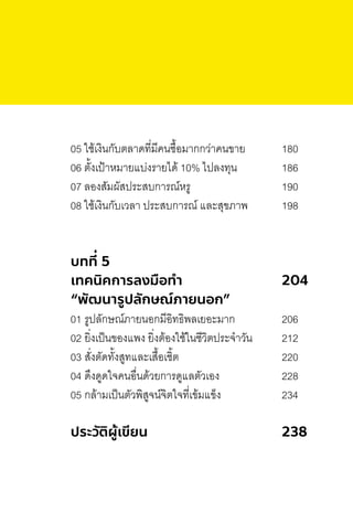 05 ใช้เงินกับตลาดที่มีคนซื้อมากกว่าคนขาย 180
06 ตั้งเป้าหมายแบ่งรายได้ 10% ไปลงทุน 186
07 ลองสัมผัสประสบการณ์หรู 190
08 ใช้เงินกับเวลา ประสบการณ์ และสุขภาพ 198
บทที่ 5
เทคนิคการลงมือทํา 204
“พัฒนารูปลักษณ์ภายนอก”
01 รูปลักษณ์ภายนอกมีอิทธิพลเยอะมาก 206
02 ยิ่งเป็นของแพง ยิ่งต้องใช้ในชีวิตประจ�าวัน 212
03 สั่งตัดทั้งสูทและเสื้อเชิ้ต 220
04 ดึงดูดใจคนอื่นด้วยการดูแลตัวเอง 228
05 กล้ามเป็นตัวพิสูจน์จิตใจที่เข้มแข็ง 234
ประวัติผู้เขียน 238
 