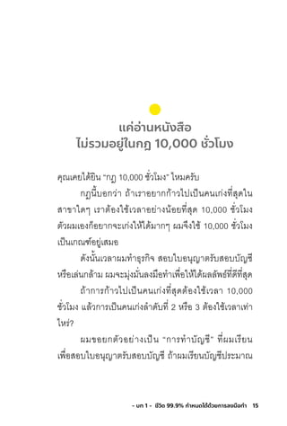15- บท 1 - ชีวิต 99.9% กําหนดได้ด้วยการลงมือทํา
แค่อ่านหนังสือ
ไม่รวมอยู่ในกฎ 10,000 ชั่วโมง
คุณเคยได้ยิน “กฎ 10,000 ชั่วโมง” ไหมครับ
กฎนี้บอกว่า ถ้าเราอยากก้าวไปเป็นคนเก่งที่สุดใน
สาขาใดๆ เราต้องใช้เวลาอย่างน้อยที่สุด 10,000 ชั่วโมง
ตัวผมเองก็อยากจะเก่งให้ได้มากๆ ผมจึงใช้ 10,000 ชั่วโมง
เป็นเกณฑ์อยู่เสมอ
ดังนั้นเวลาผมท�าธุรกิจ สอบใบอนุญาตรับสอบบัญชี
หรือเล่นกล้าม ผมจะมุ่งมั่นลงมือท�าเพื่อให้ได้ผลลัพธ์ที่ดีที่สุด
ถ้าการก้าวไปเป็นคนเก่งที่สุดต้องใช้เวลา 10,000
ชั่วโมง แล้วการเป็นคนเก่งล�าดับที่ 2 หรือ 3 ต้องใช้เวลาเท่า
ไหร่?
ผมขอยกตัวอย่างเป็น “การท�าบัญชี” ที่ผมเรียน
เพื่อสอบใบอนุญาตรับสอบบัญชี ถ้าผมเรียนบัญชีประมาณ
 