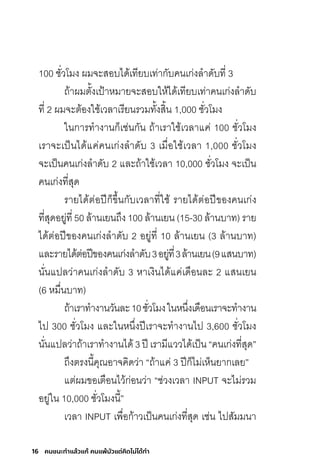16 คนชนะทําแล้วแก้ คนแพ้มัวแต่คิดไม่ได้ทํา
100 ชั่วโมง ผมจะสอบได้เทียบเท่ากับคนเก่งล�าดับที่ 3
ถ้าผมตั้งเป้าหมายจะสอบให้ได้เทียบเท่าคนเก่งล�าดับ
ที่ 2 ผมจะต้องใช้เวลาเรียนรวมทั้งสิ้น 1,000 ชั่วโมง
ในการท�างานก็เช่นกัน ถ้าเราใช้เวลาแค่ 100 ชั่วโมง
เราจะเป็นได้แค่คนเก่งล�าดับ 3 เมื่อใช้เวลา 1,000 ชั่วโมง
จะเป็นคนเก่งล�าดับ 2 และถ้าใช้เวลา 10,000 ชั่วโมง จะเป็น
คนเก่งที่สุด
รายได้ต่อปีก็ขึ้นกับเวลาที่ใช้ รายได้ต่อปีของคนเก่ง
ที่สุดอยู่ที่ 50 ล้านเยนถึง 100 ล้านเยน (15-30 ล้านบาท) ราย
ได้ต่อปีของคนเก่งล�าดับ 2 อยู่ที่ 10 ล้านเยน (3 ล้านบาท)
และรายได้ต่อปีของคนเก่งล�าดับ3อยู่ที่3ล้านเยน(9แสนบาท)
นั่นแปลว่าคนเก่งล�าดับ 3 หาเงินได้แค่เดือนละ 2 แสนเยน
(6 หมื่นบาท)
ถ้าเราท�างานวันละ10ชั่วโมงในหนึ่งเดือนเราจะท�างาน
ไป 300 ชั่วโมง และในหนึ่งปีเราจะท�างานไป 3,600 ชั่วโมง
นั่นแปลว่าถ้าเราท�างานได้3ปีเรามีแววได้เป็น“คนเก่งที่สุด”
ถึงตรงนี้คุณอาจคิดว่า “ถ้าแค่ 3 ปีก็ไม่เห็นยากเลย”
แต่ผมขอเตือนไว้ก่อนว่า “ช่วงเวลา INPUT จะไม่รวม
อยู่ใน 10,000 ชั่วโมงนี้”
เวลา INPUT เพื่อก้าวเป็นคนเก่งที่สุด เช่น ไปสัมมนา
 
