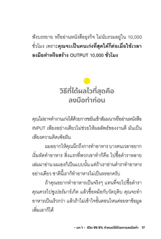 17- บท 1 - ชีวิต 99.9% กําหนดได้ด้วยการลงมือทํา
ฟังบรรยาย หรืออ่านหนังสือธุรกิจ ไม่นับรวมอยู่ใน 10,000
ชั่วโมง เพราะคุณจะเป็นคนเก่งที่สุดได้ก็ต่อเมื่อใช้เวลำ
ลงมือท�ำหรือสร้ำง OUTPUT 10,000 ชั่วโมง
วิธีที่ได้ผลไวที่สุดคือ
ลงมือทําก่อน
คุณไม่อาจท�างานเก่งได้ด้วยการขยันเข้าสัมมนาหรืออ่านหนังสือ
INPUT เพียงอย่างเดียวไม่ช่วยให้ผลลัพธ์ของงานดี มันเป็น
เพียงความคิดเพ้อฝัน
ผมอยากให้คุณนึกถึงการท�าอาหารบางคนเวลาอยาก
เริ่มหัดท�าอาหาร สิ่งแรกที่พวกเขาท�าก็คือ ไปซื้อต�าราหลาย
เล่มมาอ่านผมเองก็เป็นแบบนั้นแต่ถ้าเราอ่านต�าราท�าอาหาร
อย่างเดียว ชาตินี้เราก็ท�าอาหารไม่เป็นหรอกครับ
ถ้าคุณอยากท�าอาหารเป็นจริงๆ แทนที่จะไปซื้อต�ารา
คุณควรไปซูเปอร์มาร์เก็ต แล้วซื้อหม้อกับวัตถุดิบ คุณจะท�า
อาหารเป็นเร็วกว่า แล้วถ้าไม่เข้าใจขั้นตอนไหนค่อยหาข้อมูล
เพิ่มเอาก็ได้
 