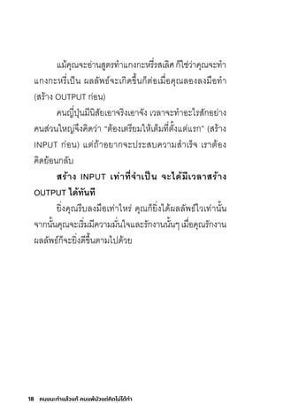 18 คนชนะทําแล้วแก้ คนแพ้มัวแต่คิดไม่ได้ทํา
แม้คุณจะอ่านสูตรท�าแกงกะหรี่รสเลิศก็ใช่ว่าคุณจะท�า
แกงกะหรี่เป็น ผลลัพธ์จะเกิดขึ้นก็ต่อเมื่อคุณลองลงมือท�า
(สร้าง OUTPUT ก่อน)
คนญี่ปุ่นมีนิสัยเอาจริงเอาจัง เวลาจะท�าอะไรสักอย่าง
คนส่วนใหญ่จึงคิดว่า “ต้องเตรียมให้เต็มที่ตั้งแต่แรก” (สร้าง
INPUT ก่อน) แต่ถ้าอยากจะประสบความส�าเร็จ เราต้อง
คิดย้อนกลับ
สร้ำง INPUT เท่ำที่จ�ำเป็น จะได้มีเวลำสร้ำง
OUTPUT ได้ทันที
ยิ่งคุณรีบลงมือเท่าไหร่ คุณก็ยิ่งได้ผลลัพธ์ไวเท่านั้น
จากนั้นคุณจะเริ่มมีความมั่นใจและรักงานนั้นๆเมื่อคุณรักงาน
ผลลัพธ์ก็จะยิ่งดีขึ้นตามไปด้วย
 