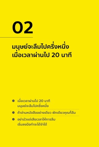 มนุษย์จะลืมไปครึ่งหนึ่ง
เมื่อเวลาผ่านไป 20 นาที
02
เมื่อเวลาผ่านไป 20 นาที
มนุษย์จะลืมไปครึ่งหนึ่ง
ถ้าอ่านหนังสืออย่างเดียว พักเดียวคุณก็ลืม
อย่ามัวแต่เสียเวลาให้การลืม
เริ่มลงมือทําจะได้จําได้
 
