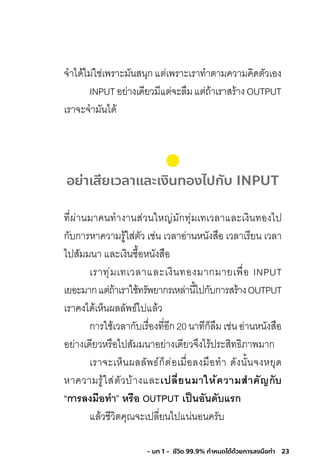 23- บท 1 - ชีวิต 99.9% กําหนดได้ด้วยการลงมือทํา
จ�าได้ไม่ใช่เพราะมันสนุกแต่เพราะเราท�าตามความคิดตัวเอง
INPUTอย่างเดียวมีแต่จะลืมแต่ถ้าเราสร้างOUTPUT
เราจะจ�ามันได้
อย่าเสียเวลาและเงินทองไปกับ INPUT
ที่ผ่านมาคนท�างานส่วนใหญ่มักทุ่มเทเวลาและเงินทองไป
กับการหาความรู้ใส่ตัว เช่น เวลาอ่านหนังสือ เวลาเรียน เวลา
ไปสัมมนา และเงินซื้อหนังสือ
เราทุ่มเทเวลาและเงินทองมากมายเพื่อ INPUT
เยอะมากแต่ถ้าเราใช้ทรัพยากรเหล่านี้ไปกับการสร้างOUTPUT
เราคงได้เห็นผลลัพธ์ไปแล้ว
การใช้เวลากับเรื่องที่อีก20นาทีก็ลืมเช่นอ่านหนังสือ
อย่างเดียวหรือไปสัมมนาอย่างเดียวจึงไร้ประสิทธิภาพมาก
เราจะเห็นผลลัพธ์ก็ต่อเมื่อลงมือท�า ดังนั้นจงหยุด
หาความรู้ใส่ตัวบ้างและเปลี่ยนมำให้ควำมส�ำคัญกับ
“กำรลงมือท�ำ” หรือ OUTPUT เป็นอันดับแรก
แล้วชีวิตคุณจะเปลี่ยนไปแน่นอนครับ
 