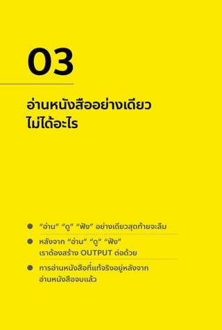 อ่านหนังสืออย่างเดียว
ไม่ได้อะไร
03
“อ่าน” “ดู” “ฟั ง” อย่างเดียวสุดท้ายจะลืม
หลังจาก “อ่าน” “ดู” “ฟั ง”
เราต้องสร้าง OUTPUT ต่อด้วย
การอ่านหนังสือที่แท้จริงอยู่หลังจาก
อ่านหนังสือจบแล้ว
 