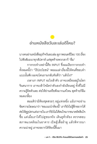 25- บท 1 - ชีวิต 99.9% กําหนดได้ด้วยการลงมือทํา
อ่านหนังสือวันละเล่มดีไหม?
บางคนอ่านหนังสือธุรกิจวันละเล่มดูภาพยนตร์ปีละ100เรื่อง
ไปฟังสัมมนาทุกสัปดาห์ แต่สุดท้ายพวกเขาก็ “ลืม”
การกระท�าเหล่านี้คือ INPUT ซึ่งผมเรียกการกระท�า
ทั้งหมดนี้ว่า “ไร้ประโยชน์” พอผมเล่าเรื่องนี้ให้คนที่ชอบท�า
แบบนั้นฟัง ผมจะโดนถามกลับทันทีว่า “แล้วไง?”
เวลาเรา INPUT อะไรเข้าตัว เราจะเหมือนอยู่ในโลก
จินตนาการ เราจะเข้าใจผิดว่าตัวเองก�าลังเรียนอยู่ ทั้งที่ไม่มี
ความรู้ติดตัวเลย ต่อให้อ่านหรือฟังมากแค่ไหน สุดท้ายก็ลืม
หมดเกลี้ยง
สมมติว่ามีห้องชุดสวยๆ อยู่แห่งหนึ่ง แม้เราจะอ่าน
ข้อความโฆษณาว่า“ขอแนะน�าห้องนี้”เราก็ยังไม่รู้สึกอยากได้
ต่อให้ดูรูปตกแต่งภายในเราก็ยังไม่ได้สนใจมากขนาดตัดสินใจ
ซื้อ แต่เมื่อเราได้ไปดูของจริง เดินดูทั่วห้อง ตรวจสอบ
สภาพแวดล้อมในอาคาร เปิดตู้เสื้อผ้าดู แล้วพิจารณา
ความน่าอยู่ เราจะอยากได้ห้องนี้ขึ้นมา
 