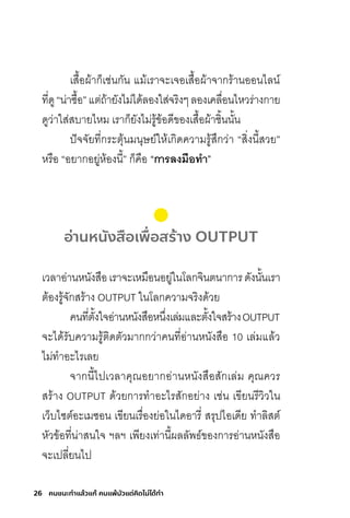 26 คนชนะทําแล้วแก้ คนแพ้มัวแต่คิดไม่ได้ทํา
เสื้อผ้าก็เช่นกัน แม้เราจะเจอเสื้อผ้าจากร้านออนไลน์
ที่ดู“น่าซื้อ”แต่ถ้ายังไม่ได้ลองใส่จริงๆลองเคลื่อนไหวร่างกาย
ดูว่าใส่สบายไหม เราก็ยังไม่รู้ข้อดีของเสื้อผ้าชิ้นนั้น
ปัจจัยที่กระตุ้นมนุษย์ให้เกิดความรู้สึกว่า “สิ่งนี้สวย”
หรือ “อยากอยู่ห้องนี้” ก็คือ “กำรลงมือท�ำ”
อ่านหนังสือเพื่อสร้าง OUTPUT
เวลาอ่านหนังสือเราจะเหมือนอยู่ในโลกจินตนาการดังนั้นเรา
ต้องรู้จักสร้าง OUTPUT ในโลกความจริงด้วย
คนที่ตั้งใจอ่านหนังสือหนึ่งเล่มและตั้งใจสร้างOUTPUT
จะได้รับความรู้ติดตัวมากกว่าคนที่อ่านหนังสือ 10 เล่มแล้ว
ไม่ท�าอะไรเลย
จากนี้ไปเวลาคุณอยากอ่านหนังสือสักเล่ม คุณควร
สร้าง OUTPUT ด้วยการท�าอะไรสักอย่าง เช่น เขียนรีวิวใน
เว็บไซต์อะเมซอน เขียนเรื่องย่อในไดอารี่ สรุปไอเดีย ท�าลิสต์
หัวข้อที่น่าสนใจ ฯลฯ เพียงเท่านี้ผลลัพธ์ของการอ่านหนังสือ
จะเปลี่ยนไป
 