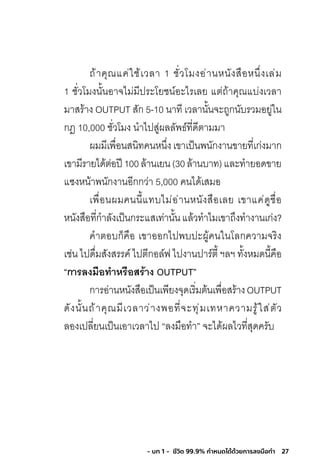 27- บท 1 - ชีวิต 99.9% กําหนดได้ด้วยการลงมือทํา
ถ้าคุณแค่ใช้เวลา 1 ชั่วโมงอ่านหนังสือหนึ่งเล่ม
1 ชั่วโมงนั้นอาจไม่มีประโยชน์อะไรเลย แต่ถ้าคุณแบ่งเวลา
มาสร้าง OUTPUT สัก 5-10 นาที เวลานั้นจะถูกนับรวมอยู่ใน
กฎ 10,000 ชั่วโมง น�าไปสู่ผลลัพธ์ที่ดีตามมา
ผมมีเพื่อนสนิทคนหนึ่งเขาเป็นพนักงานขายที่เก่งมาก
เขามีรายได้ต่อปี100ล้านเยน(30ล้านบาท)และท�ายอดขาย
แซงหน้าพนักงานอีกกว่า 5,000 คนได้เสมอ
เพื่อนผมคนนี้แทบไม่อ่านหนังสือเลย เขาแค่ดูชื่อ
หนังสือที่ก�าลังเป็นกระแสเท่านั้นแล้วท�าไมเขาถึงท�างานเก่ง?
ค�าตอบก็คือ เขาออกไปพบปะผู้คนในโลกความจริง
เช่น ไปดื่มสังสรรค์ ไปตีกอล์ฟ ไปงานปาร์ตี้ ฯลฯ ทั้งหมดนี้คือ
“กำรลงมือท�ำหรือสร้ำง OUTPUT”
การอ่านหนังสือเป็นเพียงจุดเริ่มต้นเพื่อสร้างOUTPUT
ดังนั้นถ้าคุณมีเวลาว่างพอที่จะทุ่มเทหาความรู้ใส่ตัว
ลองเปลี่ยนเป็นเอาเวลาไป “ลงมือท�า” จะได้ผลไวที่สุดครับ
 