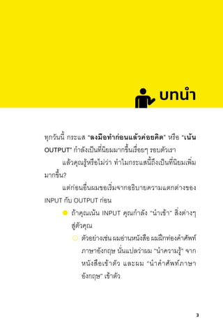 3
ทุกวันนี้ กระแส “ลงมือท�ำก่อนแล้วค่อยคิด” หรือ “เน้น
OUTPUT” ก�าลังเป็นที่นิยมมากขึ้นเรื่อยๆ รอบตัวเรา
แล้วคุณรู้หรือไม่ว่า ท�าไมกระแสนี้ถึงเป็นที่นิยมเพิ่ม
มากขึ้น?
แต่ก่อนอื่นผมขอเริ่มจากอธิบายความแตกต่างของ
INPUT กับ OUTPUT ก่อน
ถ้าคุณเน้น INPUT คุณก�าลัง “น�าเข้า” สิ่งต่างๆ
สู่ตัวคุณ
	ตัวอย่างเช่นผมอ่านหนังสือผมฝึกท่องค�าศัพท์
ภาษาอังกฤษ นั่นแปลว่าผม “น�าความรู้” จาก
หนังสือเข้าตัว และผม “น�าค�าศัพท์ภาษา
อังกฤษ” เข้าตัว
บทนํา
 