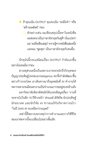 4 คนชนะทําแล้วแก้ คนแพ้มัวแต่คิดไม่ได้ทํา
ถ้าคุณเน้น OUTPUT คุณจะเน้น “ลงมือท�า” หรือ
“สร้างผลลัพธ์” ก่อน
	ตัวอย่างเช่น ผมเขียนสรุปเนื้อหาในหนังสือ
ผมสนทนาเป็นภาษาอังกฤษกับคู่ค้านั่นแปลว่า
ผม“ลงมือเขียนสรุป”ความรู้จากหนังสือเล่มหนึ่ง
และผม “พูดคุย” เป็นภาษาอังกฤษกับคนอื่น
ปัจจุบันนี้กระแสนิยมเรื่อง OUTPUT ก�าลังแรงขึ้น
อย่างไม่เคยมีมาก่อน
สาเหตุส่วนหนึ่งเป็นเพราะเราตระหนักถึงวิกฤตของ
ปัญญาประดิษฐ์(ArtificialIntelligence:AI)ซึ่งก�าลังพัฒนาขึ้น
อย่างก้าวกระโดด เราเดินทางมาถึงยุคสมัยที่ AI ท�างานได้
หลากหลายจนมีคนตกงานเป็นจ�านวนมากรออยู่ตรงหน้าแล้ว
มหาวิทยาลัยอ็อกซ์ฟอร์ดได้แถลงข้อมูลเรื่อง “งานที่
จะหายไปในอีก 10 ปีข้างหน้า” ส่วนเรย์ เคิร์ซวีล นักประดิษฐ์
นักอนาคต และนักวิจัย AI ชาวอเมริกันก็คาดการณ์ว่า
“ในปี 2045 AI จะเหนือกว่ามนุษย์”
เหล่านี้คือลางบอกเหตุว่าการท�างานและการใช้ชีวิต
ของเราต่อจากนี้จะเปลี่ยนไปอย่างสิ้นเชิง
 