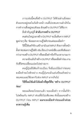5
ภาวะเช่นนี้คนที่สร้าง OUTPUT ได้ด้วยล�าแข้งของ
ตัวเองจะอยู่รอดในวันข้างหน้า คนที่ประสบความส�าเร็จใน
การท�างานซึ่งอยู่รอบตัวผม ล้วนสร้าง OUTPUT ได้ดีมาก
สิ่งส�าคัญอยู่ที่ ล�ำดับกำรสร้ำง OUTPUT
คนส่วนใหญ่เวลาสร้างOUTPUTจะเริ่มต้นจากINPUT
พูดง่ายๆ คือ “ฉันขอหาความรู้ใส่ตัวก่อนค่อยลงมือท�า”
วิธีนี้ได้ผลก็จริงแต่ถ้าเรามัวแต่INPUTด้วยการตั้งหน้า
ตั้งตาสะสมความรู้ใส่ตัวเช่นเรียนอ่านหนังสือและฟังสัมมนา
กว่าเราจะสร้างOUTPUTหรือลงมือท�าจริงก็กินเวลานานมาก
ความจริงแล้วถ้าสร้างOUTPUTหรือลงมือท�าก่อนงาน
กับชีวิตจะเปลี่ยนแปลงไปอย่างมาก
คนญี่ปุ่นมีนิสัยเจ้าระเบียบ จึงมีแนวโน้มว่าก่อนจะ
ลงมือท�าอะไรสักอย่าง คนญี่ปุ่นจะมัวแต่เตรียมตัวอย่าง
รอบคอบและใช้เวลากับช่วง INPUT มากเกินไป
วิธีที่ผมใช้แล้วได้ผลไวที่สุดก็คือ “สร้ำง OUTPUT
ก่อน”
พอผมคิดอะไรออกแล้ว จะลงมือท�า จากนั้นก็ท�า
ไปพร้อมกับ INPUT ส่วนที่ยังไม่เพียงพอ ดังนั้นผมจะสร้าง
OUTPUT ก่อน INPUT ผมจะลงมือท�ำก่อนแล้วค่อย
หำควำมรู้เพิ่ม
 