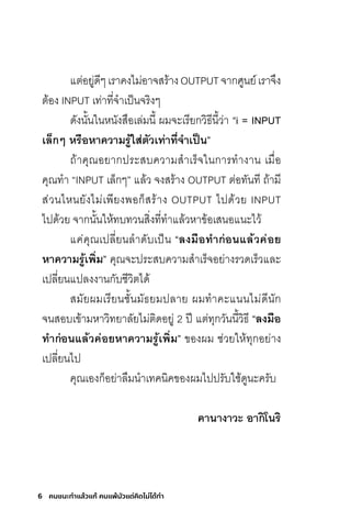 6 คนชนะทําแล้วแก้ คนแพ้มัวแต่คิดไม่ได้ทํา
แต่อยู่ดีๆเราคงไม่อาจสร้างOUTPUTจากศูนย์เราจึง
ต้อง INPUT เท่าที่จ�าเป็นจริงๆ
ดังนั้นในหนังสือเล่มนี้ ผมจะเรียกวิธีนี้ว่า “i = INPUT
เล็กๆ หรือหำควำมรู้ใส่ตัวเท่ำที่จ�ำเป็น”
ถ้าคุณอยากประสบความส�าเร็จในการท�างาน เมื่อ
คุณท�า “INPUT เล็กๆ” แล้ว จงสร้าง OUTPUT ต่อทันที ถ้ามี
ส่วนไหนยังไม่เพียงพอก็สร้าง OUTPUT ไปด้วย INPUT
ไปด้วย จากนั้นให้ทบทวนสิ่งที่ท�าแล้วหาข้อเสนอแนะไว้
แค่คุณเปลี่ยนล�าดับเป็น “ลงมือท�ำก่อนแล้วค่อย
หำควำมรู้เพิ่ม” คุณจะประสบความส�าเร็จอย่างรวดเร็วและ
เปลี่ยนแปลงงานกับชีวิตได้
สมัยผมเรียนชั้นมัธยมปลาย ผมท�าคะแนนไม่ดีนัก
จนสอบเข้ามหาวิทยาลัยไม่ติดอยู่ 2 ปี แต่ทุกวันนี้วิธี “ลงมือ
ท�ำก่อนแล้วค่อยหำควำมรู้เพิ่ม” ของผม ช่วยให้ทุกอย่าง
เปลี่ยนไป
คุณเองก็อย่าลืมน�าเทคนิคของผมไปปรับใช้ดูนะครับ
คำนำงำวะ อำกิโนริ
 