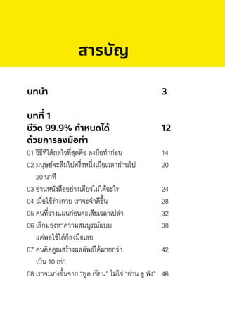 สารบัญ
บทนํา 3
บทที่ 1
ชีวิต 99.9% กําหนดได้ 12
ด้วยการลงมือทํา
01 วิธีที่ได้ผลไวที่สุดคือ ลงมือท�าก่อน 14
02 มนุษย์จะลืมไปครึ่งหนึ่งเมื่อเวลาผ่านไป 20
20 นาที
03 อ่านหนังสืออย่างเดียวไม่ได้อะไร 24
04 เมื่อใช้ร่างกาย เราจะจ�าดีขึ้น 28
05 คนที่วางแผนก่อนจะเสียเวลาเปล่า 32
06 เลิกมองหาความสมบูรณ์แบบ 38
แค่พอใช้ได้ก็ลงมือเลย
07 คนคิดคูณสร้างผลลัพธ์ได้มากกว่า 42
เป็น 10 เท่า
08 เราจะเก่งขึ้นจาก “พูด เขียน” ไม่ใช่ “อ่าน ดู ฟัง” 46
 