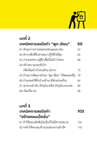 บทที่ 2
เทคนิคการลงมือทํา “พูด เขียน” 50
01 ทักษะการถ่ายทอดจะช่วยคุณหาเงิน 52
02 ส�ารวจสิ่งที่อีกฝ่ายอยากรู้ให้ถึงที่สุด 60
03 ถ่ายทอดความรู้สึกเพื่อโน้มน้าวใจคน 66
04 สร้างความประทับใจ
หรือโน้มน้าวใจคนด้วย 2W1H 72
05 ถ้าอยากพัฒนาทักษะ “พูด เขียน” ให้สอนคนอื่น 78
06 ถ่ายทอดให้อีกฝ่ายเข้ามามีส่วนร่วมด้วย 84
07 เล่าตามล�าดับ ปัจจุบัน-อดีต-ปัจจุบัน-อนาคต 90
08 เน้นปริมาณ 96
บทที่ 3
เทคนิคการลงมือทํา 102
“สร้างคอนเน็คชั่น”
01 ถ้าใช้คอนเน็คชั่นไม่เป็นก็ไม่มีความหมาย 104
02 จงท�าให้คนรอบข้างประสบความส�าเร็จ 110
 