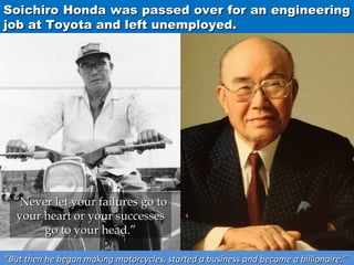 Soichiro Honda was passed over for an engineering
job at Toyota and left unemployed.

“Never let your failures go to
your heart or your successes
go to your head.”
“But then he began making motorcycles, started a business and became a billionaire.”

 