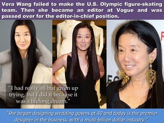 Vera Wang failed to make the U.S. Olympic figure-skating
team. Then she became an editor at Vogue and was
passed over for the editor-in-chief position.

“I had really all but given up
trying, but I did it because it
was a lifelong dream.”
“She began designing wedding gowns at 40 and today is the premier
designer in the business, with a multi-billion dollar industry.”

 