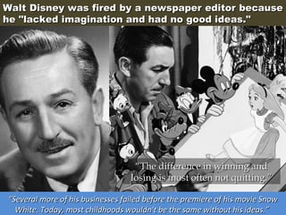 Walt Disney was fired by a newspaper editor because
he "lacked imagination and had no good ideas."

“The difference in winning and
losing is most often not quitting.”
“Several more of his businesses failed before the premiere of his movie Snow
White. Today, most childhoods wouldn't be the same without his ideas.”

 