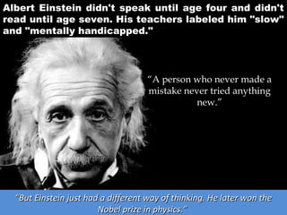 Albert Einstein didn't speak until age four and didn't
read until age seven. His teachers labeled him "slow"
and "mentally handicapped."

“A person who never made a
mistake never tried anything
new.”

“But Einstein just had a different way of thinking. He later won the
Nobel prize in physics.”

 