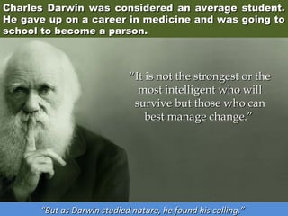 Charles Darwin was considered an average student.
He gave up on a career in medicine and was going to
school to become a parson.

“It is not the strongest or the
most intelligent who will
survive but those who can
best manage change.” 

“But as Darwin studied nature, he found his calling.”

 