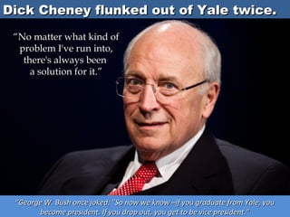Dick Cheney flunked out of Yale twice.
“No matter what kind of
problem I've run into,
there's always been
a solution for it.”

“George W. Bush once joked: "So now we know –if you graduate from Yale, you
become president. If you drop out, you get to be vice president."

 