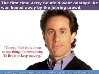 The first time Jerry Seinfeld went onstage, he
was booed away by the jeering crowd.

“To me, if life boils down
to one thing, it's movement.
To live is to keep moving.”

“Eventually, he became a famous comic with one of the most-loved sitcoms ever.”

 
