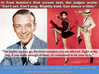 In Fred Astaire's first screen test, the judges wrote:
"Can't act. Can't sing. Slightly bald. Can dance a little."

“The higher up you go, the more mistakes you are allowed. Right at the
top, if you make enough of them, it's considered to be your style.”

“Astaire went on to be the most famous dancer of all time and won the
hearts of American women forever.”

 