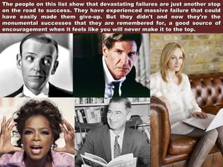 The people on this list show that devastating failures are just another stop
on the road to success. They have experienced massive failure that could
have easily made them give-up. But they didn't and now they're the
monumental successes that they are remembered for, a good source of
encouragement when it feels like you will never make it to the top.

 