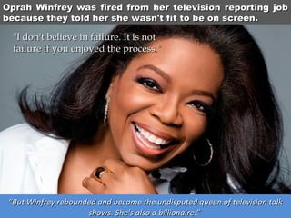 Oprah Winfrey was fired from her television reporting job
because they told her she wasn't fit to be on screen.

"I don't believe in failure. It is not 
failure if you enjoyed the process."

“But Winfrey rebounded and became the undisputed queen of television talk
shows. She's also a billionaire.”

 