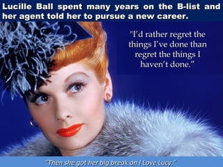 Lucille Ball spent many years on the B-list and
her agent told her to pursue a new career.

"I’d rather regret the
things I’ve done than
regret the things I
haven’t done.”

“Then she got her big break on I Love Lucy.”

 