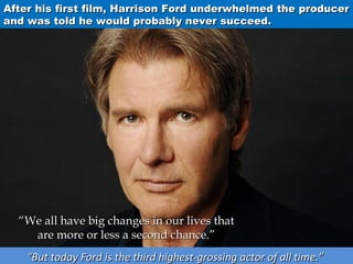 After his first film, Harrison Ford underwhelmed the producer
and was told he would probably never succeed.

“We all have big changes in our lives that
are more or less a second chance.”
“But today Ford is the third highest-grossing actor of all time.”

 