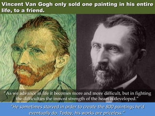 Vincent Van Gogh only sold one painting in his entire
life, to a friend.

“As we advance in life it becomes more and more difficult, but in fighting
the difficulties the inmost strength of the heart is developed.”

“He sometimes starved in order to create the 800 paintings he'd
eventually do. Today, his works are priceless.”

 