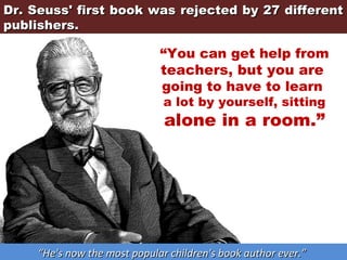 Dr. Seuss' first book was rejected by 27 different
publishers.

“You can get help from
teachers, but you are
going to have to learn
a lot by yourself, sitting

alone in a room.”

“He's now the most popular children's book author ever.”

 