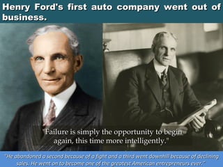 Henry Ford's first auto company went out of
business.

"Failure is simply the opportunity to begin
again, this time more intelligently." 
“He abandoned a second because of a fight and a third went downhill because of declining
sales. He went on to become one of the greatest American entrepreneurs ever.”

 