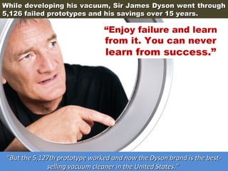 While developing his vacuum, Sir James Dyson went through
5,126 failed prototypes and his savings over 15 years.

“Enjoy failure and learn
from it. You can never

learn from success.”

“But the 5,127th prototype worked and now the Dyson brand is the bestselling vacuum cleaner in the United States.”

 