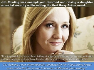 J.K. Rowling was unemployed, divorced and raising a daughter
on social security while writing the first Harry Potter novel.

“It is impossible to live without failing at something, unless you live so cautiously
that you might as well not have lived at all - in which case, you fail by default.”

“J.K. Rowling is now internationally renowned for her 7 book Harry Potter
series and is the first person to become a billionaire from writing.”

 