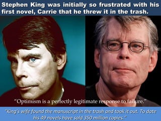 Stephen King was initially so frustrated with his
first novel, Carrie that he threw it in the trash.

“Optimism is a perfectly legitimate response to failure.”
“King's wife found the manuscript in the trash and took it out. To date
his 49 novels have sold 350 million copies.”

 
