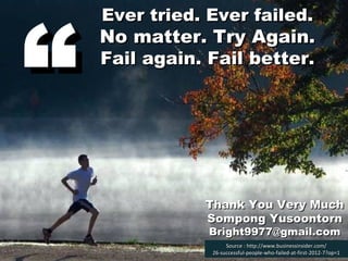 “

Ever tried. Ever failed.

No matter. Try Again.
Fail again. Fail better.

Thank You Very Much
Sompong Yusoontorn
Bright9977@gmail.com
Source : http://www.businessinsider.com/
26-successful-people-who-failed-at-first-2012-7?op=1

 