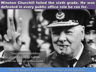 Winston Churchill failed the sixth grade. He was
defeated in every public office role he ran for.

“Success is stumbling
from failure to failure 
with no loss of enthusiasm.”
“Then he became the British prime minister at the age of 62.”

 
