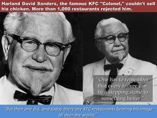 Harland David Sanders, the famous KFC "Colonel," couldn't sell
his chicken. More than 1,000 restaurants rejected him.

“One has to remember
that every failure can
be a stepping stone to
something better.”
“But then one did, and today there are KFC restaurants bearing his image
all over the world.”

 