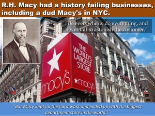 R.H. Macy had a history failing businesses,
including a dud Macy's in NYC.
“Be everywhere, do everything, and
never fail to astonish the customer.”

“But Macy kept up the hard work and ended up with the biggest
department store in the world.”

 