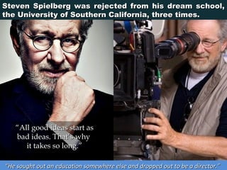 Steven Spielberg was rejected from his dream school,
the University of Southern California, three times.

“All good ideas start as
bad ideas. That’s why
it takes so long.”
“He sought out an education somewhere else and dropped out to be a director.”

 